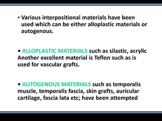 ▪ Various interpositional materials have been
used which can be either alloplastic materials or
autogenous.
• ALLOPLASTIC MATERIALS such as silastic, acrylic
Another excellent material is Teflon such as is
used for vascular grafts.
• AUTOGENOUS MATERIALS such as temporalis
muscle, temporalis fascia, skin grafts, auricular
cartilage, fascia lata etc; have been attempted
 