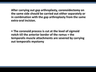 After carrying out gap arthroplasty, coronoidectomy on
the same side should be carried out either separately or
in combination with the gap arthroplasty from the same
extra-oral incision.
• The coronoid process is cut at the level of sigmoid
notch till the anterior border of the ramus + the
temporalis muscle attachments are severed by carrying
out temporalis myotomy
 