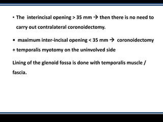 ▪ The interincisal opening > 35 mm  then there is no need to
carry out contralateral coronoidectomy.
• maximum inter-incisal opening < 35 mm  coronoidectomy
+ temporalis myotomy on the uninvolved side
Lining of the glenoid fossa is done with temporalis muscle /
fascia.
 