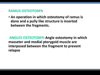 RAMUS OSTEOTOMY:
▪ An operation in which osteotomy of ramus is
done and a pully like structure is inserted
between the fragments.
ANGLES OSTEOTOMY: Angle osteotomy in which
masseter and medial pterygoid muscle are
interposed between the fragment to prevent
relapse
 