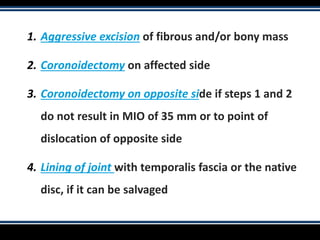 1. Aggressive excision of fibrous and/or bony mass
2. Coronoidectomy on affected side
3. Coronoidectomy on opposite side if steps 1 and 2
do not result in MIO of 35 mm or to point of
dislocation of opposite side
4. Lining of joint with temporalis fascia or the native
disc, if it can be salvaged
 