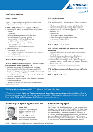 9:00 Uhr | Empfang
9:30 Uhr | Herzlich willkommen bei TriSolutions Seminare
•	Begrüßung durch den Seminarleiter
9:45 Uhr | SREP und SREP-Score aus Sicht der Aufsicht
•	Vorstellung des SREP (EZB-Perspektive mit Bezug zu EBA-
Leitlinien)
	 - Zielsetzung
	 - wesentliche Bestandteile des SREP-Bescheids
	 - Funktionsweise und Lesart des Scorings
	 - Proportionalität im Rahmen der Einwertung
•	Neue EZB-Leitfäden für ICAAP/ILAAP
	 - Hintergrund und Zielsetzung der Guidelines
	 - Aufbau und Relevanz
	 - Kurzvorstellung zu ausgewählten Prinzipien
•	ICAAP im SSM SREP
	 - die Rolle des ICAAP im SREP
	 - SSM Priorities – „ICAAP will play a stronger role in the SREP“
	 - Ausblick (quo vadis)
Markus Grimpe, Deutsche Bundesbank Zentrale
11:15 Uhr | Kaffee- und Teepause
11:30 Uhr | SREP Geschäftsmodellanalyse – zwischen aufsichts-
rechtlicher Pflicht und wirtschaftlicher Kür
•	die Bedeutung der Geschäftsmodellanalyse (GMA) als
­Element im aufsichtlichen Überprüfungsprozess (SREP)
•	Sicht und Ansätze der Aufsicht zur Erfassung und Beurteilung
von Institutskennzahlen (KPI/KRI)
•	Übersicht, Einordnung und Verwendung der EBA-Risikoindi­
katoren im Rahmen der GMA
•	Potentiale zur Beeinflussung der Score-Werte im Rahmen der
Gesamtbanksteuerung
•	 Praxisbericht – Einsatz und Nutzen des  EBA-Dashboards
Andreas Bruckner, PPI AG
13:00 Uhr | Mittagspause
14:00 Uhr | Risikokultur – Schlüsselfaktor effektiver Risk Gover-
nance
•	Anforderungen an die Implementierung der Risikokultur –
mehr als nur Compliance, Controlling und Commitment
•	Anforderung an die Geschäftsleitung gemäß AT 3 MaRisk
im Hinblick auf:
	 - Leitungskultur
	 - Verantwortlichkeiten der Mitarbeiter
	 - offene Kommunikation und kritischer Dialog
	 - angemessene Anreizstrukturen
Mario H. Sladek, TriSolutions GmbH
15:00 Uhr | Kaffee- und Teepause
15:15 Uhr | SREP in der Praxis der DB-Privat- und Firmen­
kundenbank
•	Einschätzung der Auswirkungen der Weiterentwicklung von
SREP und MaRisk 
•	 aktueller Diskussionsstand europäischer Großbanken 
•	 Auswirkung auf interne Prozesse und Aufstellung
•	besondere Herausforderungen an die Kapitalplanung und
Stresstests aus SREP, MaRisk und ICAAP sowie zur Liquiditäts-
planung und ILAAP 
Dr. Tobias Horn, Deutsche Privat- und Firmenkundenbank AG 
17:00 Uhr | Zusammenfassung der Tagesergebnisse und Transfer
in die Praxis	
17:15 Uhr | Ende des Seminars
Nähere Informationen und Anmeldung: www.trisolutions.de/seminare
TriSolutions-Seminare powered by PPI – näher an der Praxis geht nicht
	
TriSolutions ist eine auf Risiko- und Treasurymanagement, Gesamtbanksteuerung sowie Aufsichtsrecht spezialisierte
Unternehmensberatung. Unsere Seminarsparte greift unsere über 10-jährige Weiterbildungs- und Projekterfahrung auf.
Unser Motto „Näher an der Praxis geht nicht“ leben wir in unseren Seminaren.
Seminarprogramm
Anmeldebedingungen
Nach Eingang Ihrer Anmeldung erhalten Sie eine Anmeldebestä-
tigung und eine Rechnung. Die Teilnahmegebühr für das eintägige
Seminar beträgt inkl. Mittagessen, Erfrischungsgetränken und
der Dokumentation 1.199,– € zzgl. der gesetzlichen MwSt. Bis
zu zwei Wochen vor Veranstaltungstermin können Sie kostenlos
stornieren. Danach oder bei Nichterscheinen des Teilnehmers
berechnen wir die gesamte Teilnahmegebühr. Selbstverständlich
ist eine Vertretung des angemeldeten Teilnehmers möglich.
Simon Marx
TriSolutions GmbH Seminare
Wilhelm-Leuschner-Str. 79
60329 Frankfurt am Main
T +49 69 2222942-4256
seminare@trisolutions.de
www.trisolutions.de/seminare
Anmeldung – Fragen – Organisatorisches
powered by
 