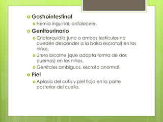  Gastrointestinal 
 Hernia inguinal, onfalocele. 
 Genitourinario 
 Criptorquidia (uno o ambos testículos no 
pueden descender a la bolsa escrotal) en los 
niños. 
 útero bicorne (que adopta forma de dos 
cuernos) en las niñas. 
 Genitales ambiguos, escroto anormal. 
 Piel 
 Aplasia del cutis y piel floja en la parte 
posterior del cuello. 
 