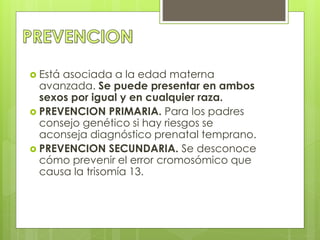  Está asociada a la edad materna 
avanzada. Se puede presentar en ambos 
sexos por igual y en cualquier raza. 
 PREVENCION PRIMARIA. Para los padres 
consejo genético si hay riesgos se 
aconseja diagnóstico prenatal temprano. 
 PREVENCION SECUNDARIA. Se desconoce 
cómo prevenir el error cromosómico que 
causa la trisomía 13. 
 