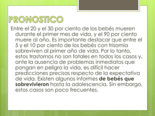 Entre el 20 y el 30 por ciento de los bebés mueren 
durante el primer mes de vida, y el 90 por ciento 
muere al año. Es importante destacar que entre el 
5 y el 10 por ciento de los bebés con trisomía 
sobreviven al primer año de vida. Por lo tanto, 
estos trastornos no son fatales en todos los casos y, 
ante la ausencia de problemas inmediatos que 
pongan en peligro la vida, es difícil hacer 
predicciones precisas respecto de la expectativa 
de vida. Existen algunos informes de bebés que 
sobrevivieron hasta la adolescencia. Sin embargo, 
estos casos son poco frecuentes. 
 