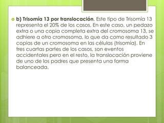  b) Trisomía 13 por translocación. Este tipo de Trisomía 13 
representa el 20% de los casos. En este caso, un pedazo 
extra o una copia completa extra del cromosoma 13, se 
adhiere a otro cromosoma, lo que da como resultado 3 
copias de un cromosoma en las células (trisomía). En 
tres cuartas partes de los casos, son eventos 
accidentales pero en el resto, la translocación proviene 
de uno de los padres que presenta una forma 
balanceada. 
 