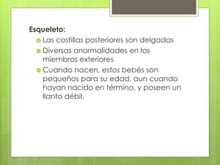 Esqueleto: 
 Las costillas posteriores son delgadas 
 Diversas anormalidades en los 
miembros exteriores 
 Cuando nacen, estos bebés son 
pequeños para su edad, aun cuando 
hayan nacido en término, y poseen un 
llanto débil. 
 