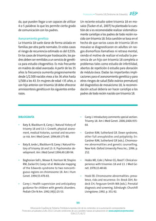 Protocolos • Trisomía 18 (Síndrome de Edwards)


da, que pueden llegar a ser capaces de utilizar                       Un reciente estudio sobre trisomía 18 en mo-
4 o 5 palabras lo que les permite cierto grado                        saico (Tucker et al., 2007) ha planteado la cues-
de comunicación con los padres.                                       tión de si es recomendable realizar sistemática-
                                                                      mente cariotipo a los padres de todo recién na-
Asesoramiento genético                                                cido con trisomía 18. Esta cuestión se basa en el
La trisomía 18 suele darse de forma aislada en                        hecho de que varios casos de trisomía 18 en
familias por otra parte normales. En estos casos                      mosaico se diagnosticaron en adultos sin ras-
el riesgo de recurrencia estimado es del 0,55%.                       gos dismorficos llamativos ni retraso mental,
En los casos de trisomía por traslocación, los pa-                    siendo el motivo de realizar el estudio la pre-
dres deben ser remitidos a un servicio de genéti-                     sencia de un hijo con trisomía 18 completa o
ca para estudio citogenético. Es más frecuente                        problemas tales como estudio de infertilidad,
en madres de edad avanzada: A partir de los 35                        abortos de repetición ó estudio para donación
años la frecuencia aumenta progresivamente                            de médula ósea. Dadas las importantes impli-
desde 1/2.500 nacidos vivos a los 36 años hasta                       caciones para el asesoramiento genético y para
1/500 a los 43. En mujeres de edad >35 años, o                        otros riesgos de salud (fallo ovárico prematuro)
con hijo anterior con trisomía 18 debe ofrecerse                      del diagnóstico de mosaicismo 18, la recomen-
amniocentesis genética en los siguientes emba-                        dación actual debería ser hacer cariotipo a los
razos.                                                                padres de todo recién nacido con trisomía 18.




BIBLIOGRAFÍA                                                          •    Carey J. Introductory comments special section:
                                                                           Trisomy 18. Am J Med Genet. 2006;140A:935-
•   Baty B, Blackburn B, Carey J. Natural history of                       64.
    trisomy 18 and 13: I. Growth, physical assess-
    ment, medical histories, survival and recurren-                   •    Gardner RJM, Sutherland GR. Down syndrome,
    ce risk. Am J Med Genet. 1994;49:175-88.                               other full aneuploidies and polyploidy. En:
                                                                           Gardner RJM, Sutherland GR (eds.). Chromoso-
•   Baty B, Jorde L, Blackburn B, Carey J. Natural his-                    me abnormalities and genetic counselling.
    tory of trisomy 18 and 13: II. Psychomotor de-                         New York: Oxford University Press Inc.; 1996. p.
    velopment. Am J Med Genet 1994;49:189-94.                              252.

•   Boghosian-Sell L, Mewar R, Harrison W, Shapiro                    •    Hodes ME, Cole J, Palmer CG, Reed T. Clinical ex-
    RM, Zackai EH, Carey J et al. Molecular mapping                        perience with trisomies 18 and 13. J Med Ge-
    of the Edwards syndrome to two nonconti-                               net. 1978;15:48-60.
    guous regions on chromosome 18. Am J Hum
    Genet. 1994;55:476-83.                                            •    Hook EB. Chromosome abnormalities: preva-
                                                                           lence, risks and recurrence. En: Brock DJH, Ro-
•   Carey J. Health supervision and anticipatory                           deck CH, Ferguson-Smith MA (eds.). Prenatal
    guidance for children with genetic disorders.                          diagnosis and screening. Edindurgh: Churchill
    Pediatr Clin N Am. 1992;39(1):25-53.                                   Livingstone; 1992. p. 351-92.


                                                                 99
             ©Asociación Española de Pediatría. Prohibida la reproducción de los contenidos sin la autorización correspondiente.
    Protocolos actualizados al año 2010. Consulte condiciones de uso y posibles nuevas actualizaciones en www.aeped.es/protocolos/
                                                              ISSN 2171-8172
 