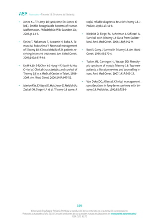 Protocolos • Trisomía 18 (Síndrome de Edwards)


•   Jones KL. Trisomy 18 syndrome En: Jones Kl                            rapid, reliable diagnostic test for trisomy 18. J
    (ed.). Smith’s Recognizable Patterns of Human                         Pediatr. 1988;113:45-8.
    Malformation. Philadelphia: W.B. Saunders Co.;
    2006. p. 13-7.                                                   •    Niedrist D, Riegel M, Acherman J, Schinzel A.
                                                                          Survival with Trisomy 18-Data from Switzer-
•   Kosho T, Nakamura T, Kawame H, Baba A, Ta-                            land. Am J Med Genet. 2006;140A:952-9.
    mura M, Fukushima Y. Neonatal management
    of Trisomy 18: Clinical details of 24 patients re-               •    Root S, Carey J. Survival in Trisomy 18. Am J Med
    ceiving intensive treatment. Am J Med Genet.                          Genet. 1994;49:170-4.
    2006;140A:937-44.
                                                                     •    Tucker ME, Garringer HJ, Weaver DD. Phenoty-
•   Lin H-Y, Lin S-P, Chen Y-J, Hung H-Y, Kao H-A, Hsu                    pic spectrum of mosaic Trisomy 18: Two new
    C-H et al. Clinical characteristics and survival of                   patients, a literature review, and counselling is-
    Trisomy 18 in a Medical Center in Taipei, 1988-                       sues. Am J Med Genet. 2007;143A:505-17.
    2004. Am J Med Genet. 2006;140A:945-51.
                                                                     •    Van Dyke DC, Allen M. Clinical management
•   Marion RW, Chitayat D, Hutcheon G, Neidich JA,                        considerations in long-term survivors with tri-
    Zackai EH, Singer LP et al. Trisomy 18 score: A                       somy 18. Pediatrics. 1990;85:753-9




                                                                100
             ©Asociación Española de Pediatría. Prohibida la reproducción de los contenidos sin la autorización correspondiente.
    Protocolos actualizados al año 2010. Consulte condiciones de uso y posibles nuevas actualizaciones en www.aeped.es/protocolos/
                                                              ISSN 2171-8172
 