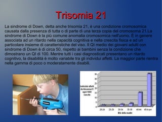 Trisomia 21Trisomia 21
La sindrome di Down, detta anche trisomia 21, è una condizione cromosomica
causata dalla presenza di tutta o di parte di una terza copia del cromosoma 21.La
sindrome di Down è la più comune anomalia cromosomica nell'uomo. È in genere
associata ad un ritardo nella capacità cognitiva e nella crescita fisica e ad un
particolare insieme di caratteristiche del viso. Il QI medio dei giovani adulti con
sindrome di Down è di circa 50, rispetto ai bambini senza la condizione che
dimostrano un QI di 100. Mentre tutti i casi diagnosticati presentano un ritardo
cognitivo, la disabilità è molto variabile tra gli individui affetti. La maggior parte rientra
nella gamma di poco o moderatamente disabili.
 