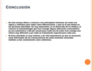 CONCLUSIÓN





En este ensayo dimos a conocer a las principales trisomías así como sus
signos y síntomas para saber cómo diferenciarlas y que es lo que dañan en
las personas afectadas. Es muy importante, en el desarrollo de un médico, el
conocer la sintomatología que trae consigo alguna alteración cromosómica
ya sea autosómica o del par sexual pues cada uno de estos trae consigo una
clínica muy diferente y por ende un tratamiento especial para cada uno.
El tema abordado es muy extenso y de vital importancia ya que es necesario
estar informados de las consecuencias de estas trisomías conocidas
también y más comúnmente como síndromes.

 