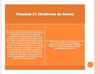 TIPOS Trisomía 21 (Síndrome de Down)

Se da por la presencia de un cromosoma 21 en
exceso, que podrá estar libre (47 cromosomas),
translocado sobre otro cromosoma (46
cromosomas), o formar mosaicos (46/47). La
incidencia es de 1/650 recién nacidos vivos,
favorecido por la edad aumentada de la madre.
Hoy en día los niños con este síndrome tienen
una gran expectativa de vida, hasta la edad
adulta, y son sometidos durante este lapso de
tiempo a una serie de cirugías, que aunado a la
gran cantidad de anormalidades congénitas
asociadas, tendrá importantes implicaciones
anestésicas, teniendo un mayor riesgo que
cualquier otro paciente, lo que implica que el
manejo preoperatorio debe ser esencial para
obtener un óptimo resultado.

Se encuentran casi todos los sistemas con algún
tipo de compromiso, como el general,
cardiovascular, gastrointestinal, respiratorio,
nervioso, musculo esquelético, inmune,
hematológico y endocrino.

 