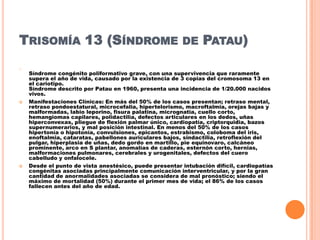 TRISOMÍA 13 (SÍNDROME
o





DE

PATAU)

Síndrome congénito poliformativo grave, con una supervivencia que raramente
supera el año de vida, causado por la existencia de 3 copias del cromosoma 13 en
el cariotipo.
Síndrome descrito por Patau en 1960, presenta una incidencia de 1/20.000 nacidos
vivos.
Manifestaciones Clínicas: En más del 50% de los casos presentan; retraso mental,
retraso pondoestatural, microcefalia, hipertelorismo, macroftalmia, orejas bajas y
malformadas, labio leporino, fisura palatina, micrognatia, cuello corto,
hemangiomas capilares, polidactilia, defectos articulares en los dedos, uñas
hiperconvexas, pliegue de flexión palmar único, cardiopatía, criptorquidia, bazos
supernumerarios, y mal posición intestinal. En menos del 50% de los casos
hipertonía o hipotonía, convulsiones, epicantos, estrabismo, coloboma del iris,
enoftalmia, cataratas, pabellones auriculares bajos, sindactilia, retroflexión del
pulgar, hiperplasia de uñas, dedo gordo en martillo, pie equinovaro, calcáneo
prominente, arco en S plantar, anomalías de caderas, esternón corto, hernias,
malformaciones pulmonares, cerebrales y urogenitales, defectos del cuero
cabelludo y onfalocele.
Desde el punto de vista anestésico, puede presentar intubación difícil, cardiopatías
congénitas asociadas principalmente comunicación interventricular, y por la gran
cantidad de anormalidades asociadas se considera de mal pronóstico; siendo el
máximo de mortalidad (50%) durante el primer mes de vida; el 86% de los casos
fallecen antes del año de edad.

 