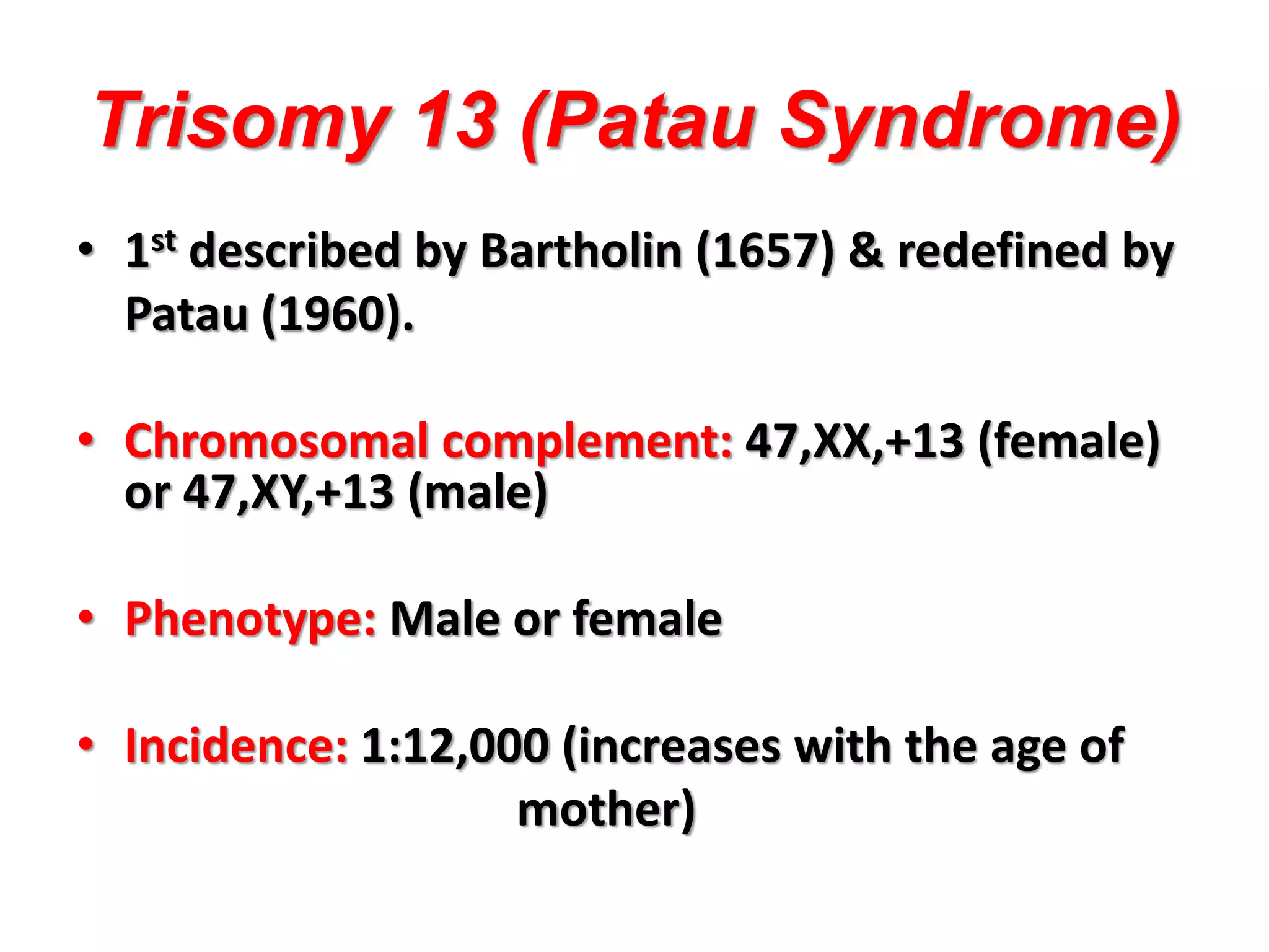 Trisomy 13 (Patau Syndrome)
• 1st described by Bartholin (1657) & redefined by
Patau (1960).
• Chromosomal complement: 47,XX,+13 (female)
or 47,XY,+13 (male)
• Phenotype: Male or female
• Incidence: 1:12,000 (increases with the age of
mother)
 