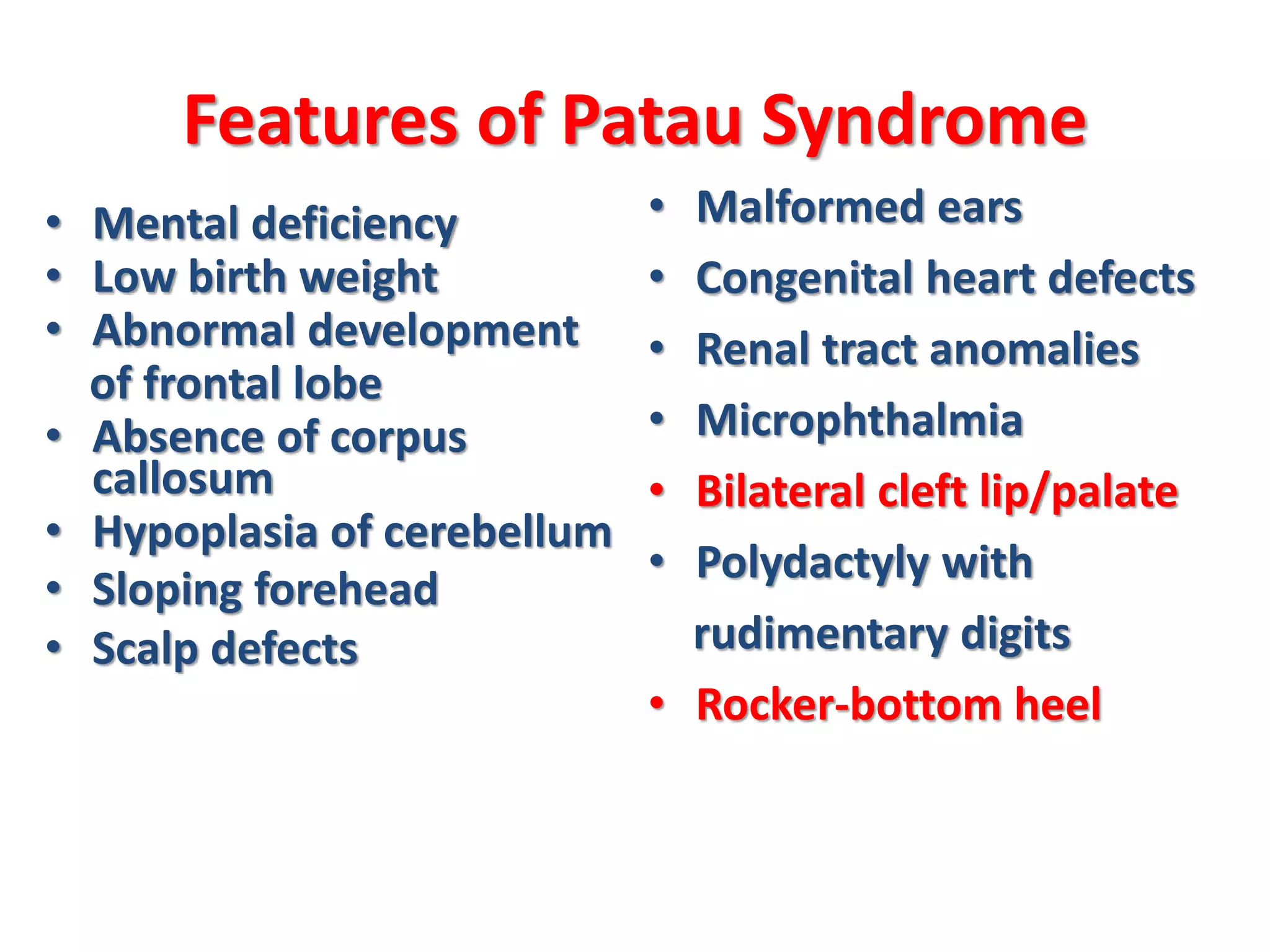 Features of Patau Syndrome
• Mental deficiency
• Low birth weight
• Abnormal development
of frontal lobe
• Absence of corpus
callosum
• Hypoplasia of cerebellum
• Sloping forehead
• Scalp defects
• Malformed ears
• Congenital heart defects
• Renal tract anomalies
• Microphthalmia
• Bilateral cleft lip/palate
• Polydactyly with
rudimentary digits
• Rocker-bottom heel
 