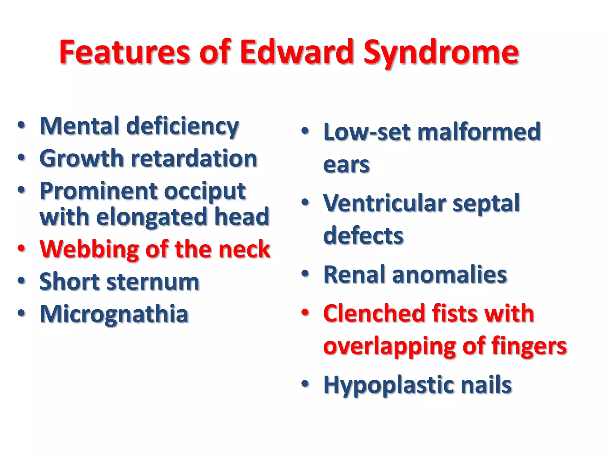 Features of Edward Syndrome
• Mental deficiency
• Growth retardation
• Prominent occiput
with elongated head
• Webbing of the neck
• Short sternum
• Micrognathia
• Low-set malformed
ears
• Ventricular septal
defects
• Renal anomalies
• Clenched fists with
overlapping of fingers
• Hypoplastic nails
 