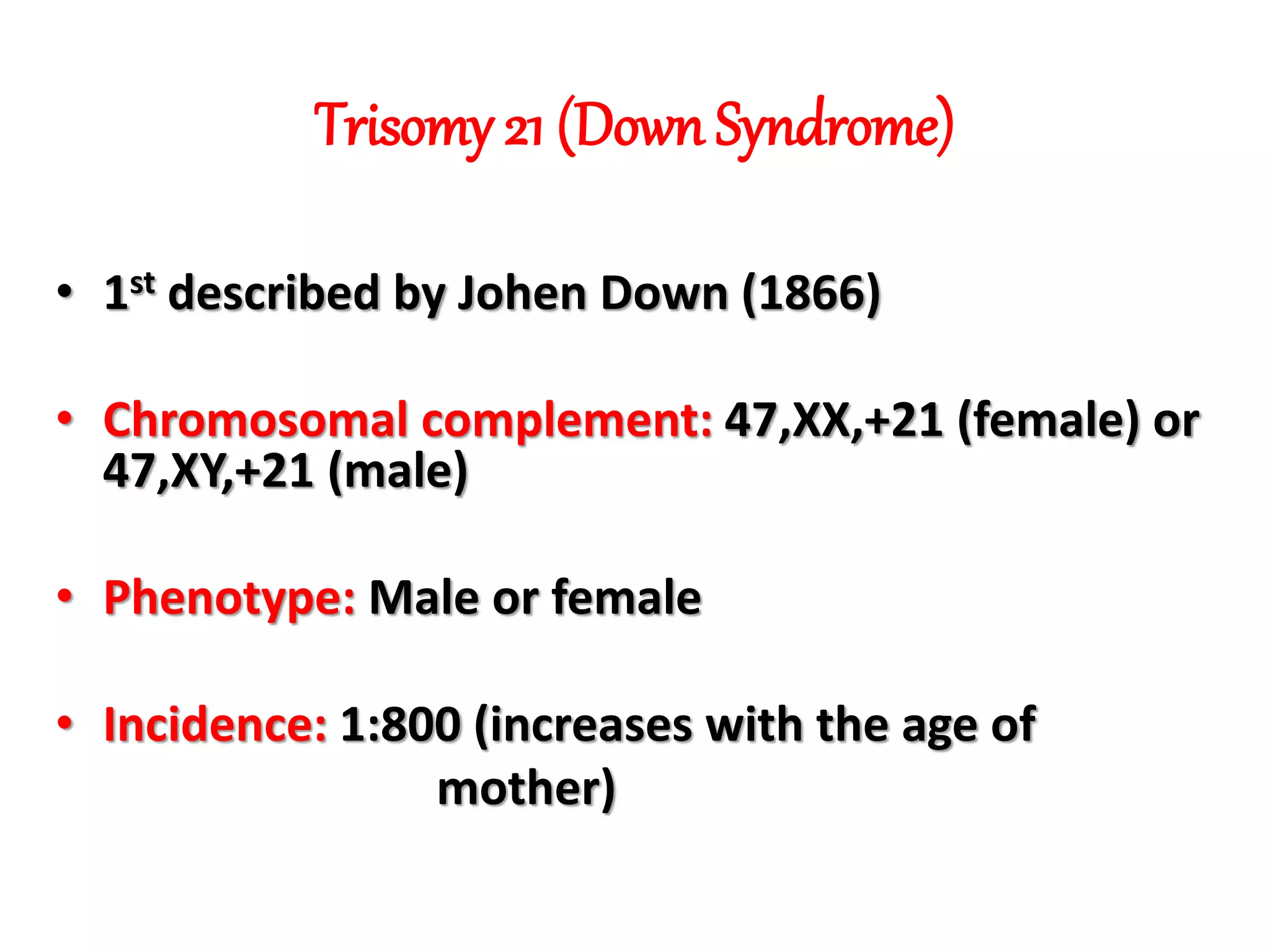 Trisomy 21 (Down Syndrome)
• 1st described by Johen Down (1866)
• Chromosomal complement: 47,XX,+21 (female) or
47,XY,+21 (male)
• Phenotype: Male or female
• Incidence: 1:800 (increases with the age of
mother)
 