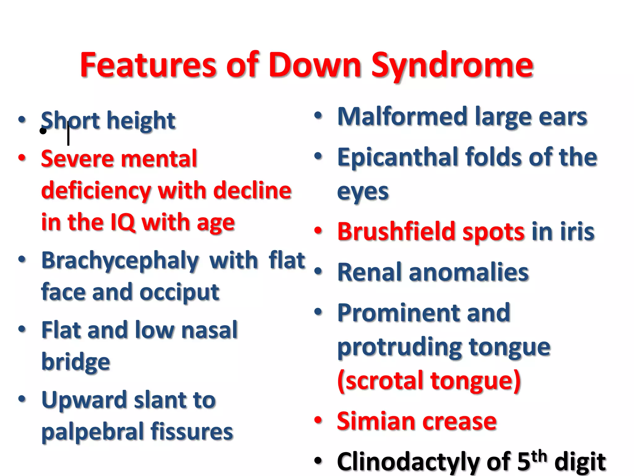 • |
Features of Down Syndrome
• Short height
• Severe mental
deficiency with decline
in the IQ with age
• Brachycephaly with flat
face and occiput
• Flat and low nasal
bridge
• Upward slant to
palpebral fissures
• Malformed large ears
• Epicanthal folds of the
eyes
• Brushfield spots in iris
• Renal anomalies
• Prominent and
protruding tongue
(scrotal tongue)
• Simian crease
• Clinodactyly of 5th digit
 