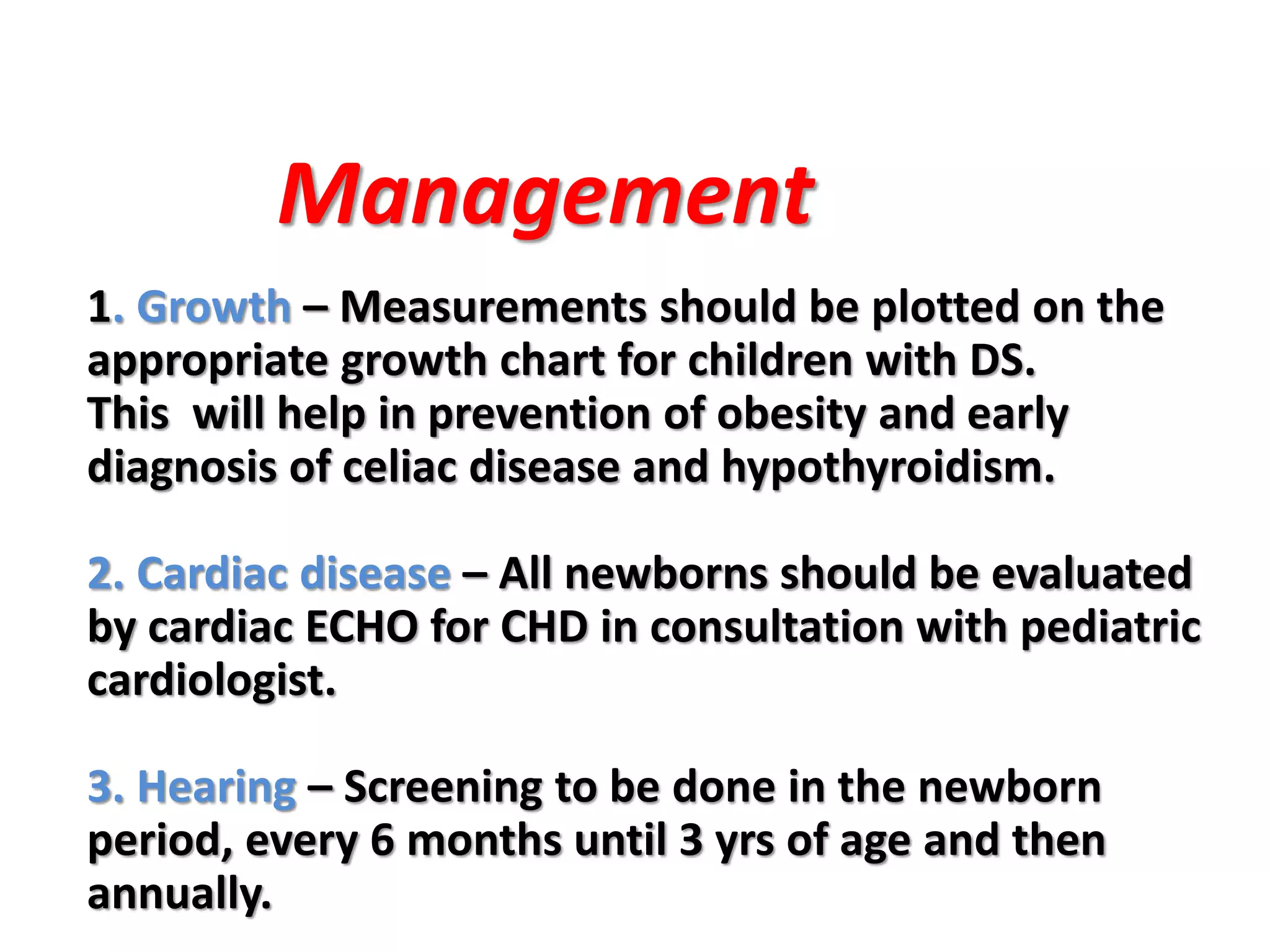 1. Growth – Measurements should be plotted on the
appropriate growth chart for children with DS.
This will help in prevention of obesity and early
diagnosis of celiac disease and hypothyroidism.
2. Cardiac disease – All newborns should be evaluated
by cardiac ECHO for CHD in consultation with pediatric
cardiologist.
3. Hearing – Screening to be done in the newborn
period, every 6 months until 3 yrs of age and then
annually.
Management
 