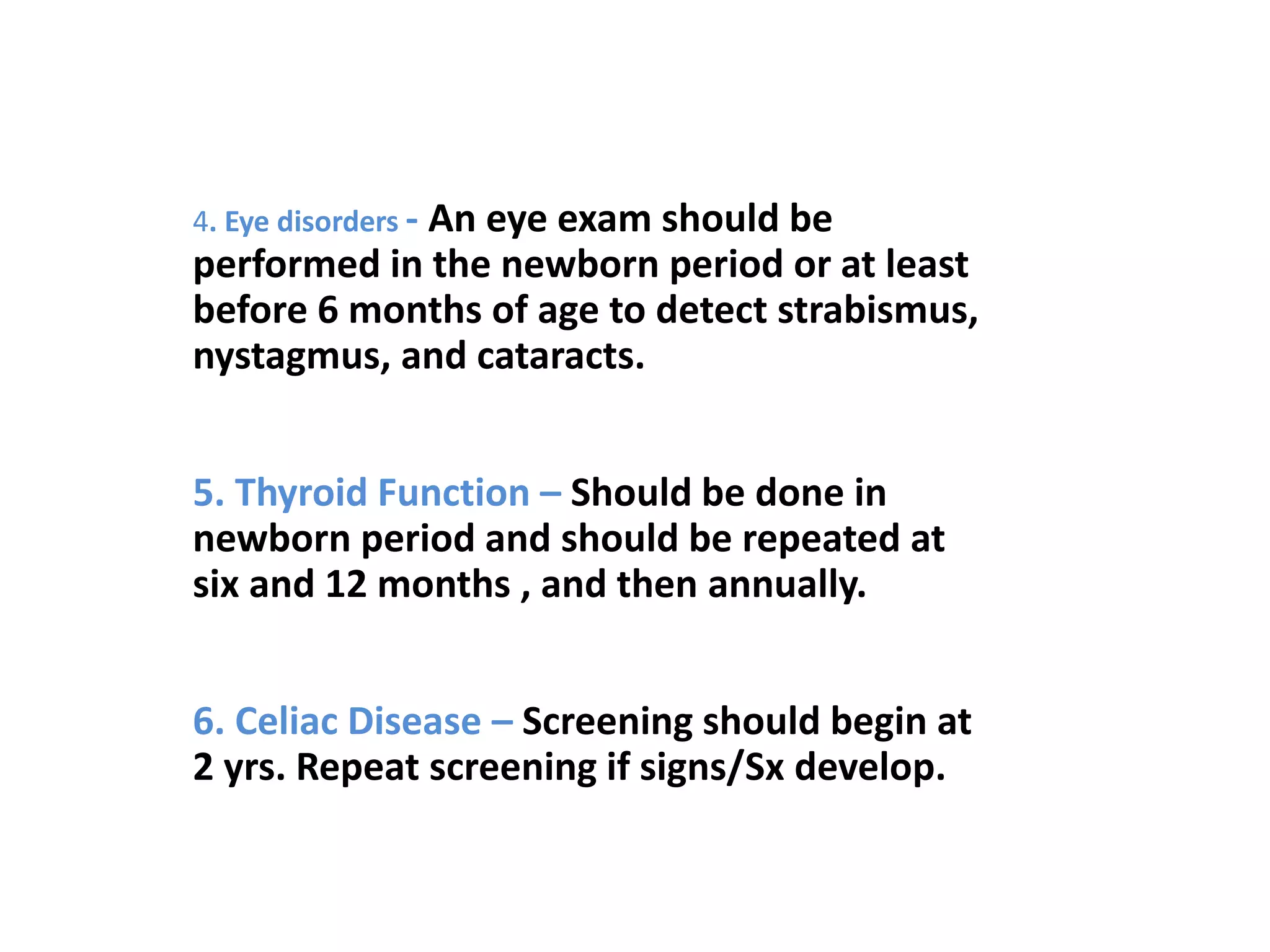 4. Eye disorders - An eye exam should be
performed in the newborn period or at least
before 6 months of age to detect strabismus,
nystagmus, and cataracts.
5. Thyroid Function – Should be done in
newborn period and should be repeated at
six and 12 months , and then annually.
6. Celiac Disease – Screening should begin at
2 yrs. Repeat screening if signs/Sx develop.
 