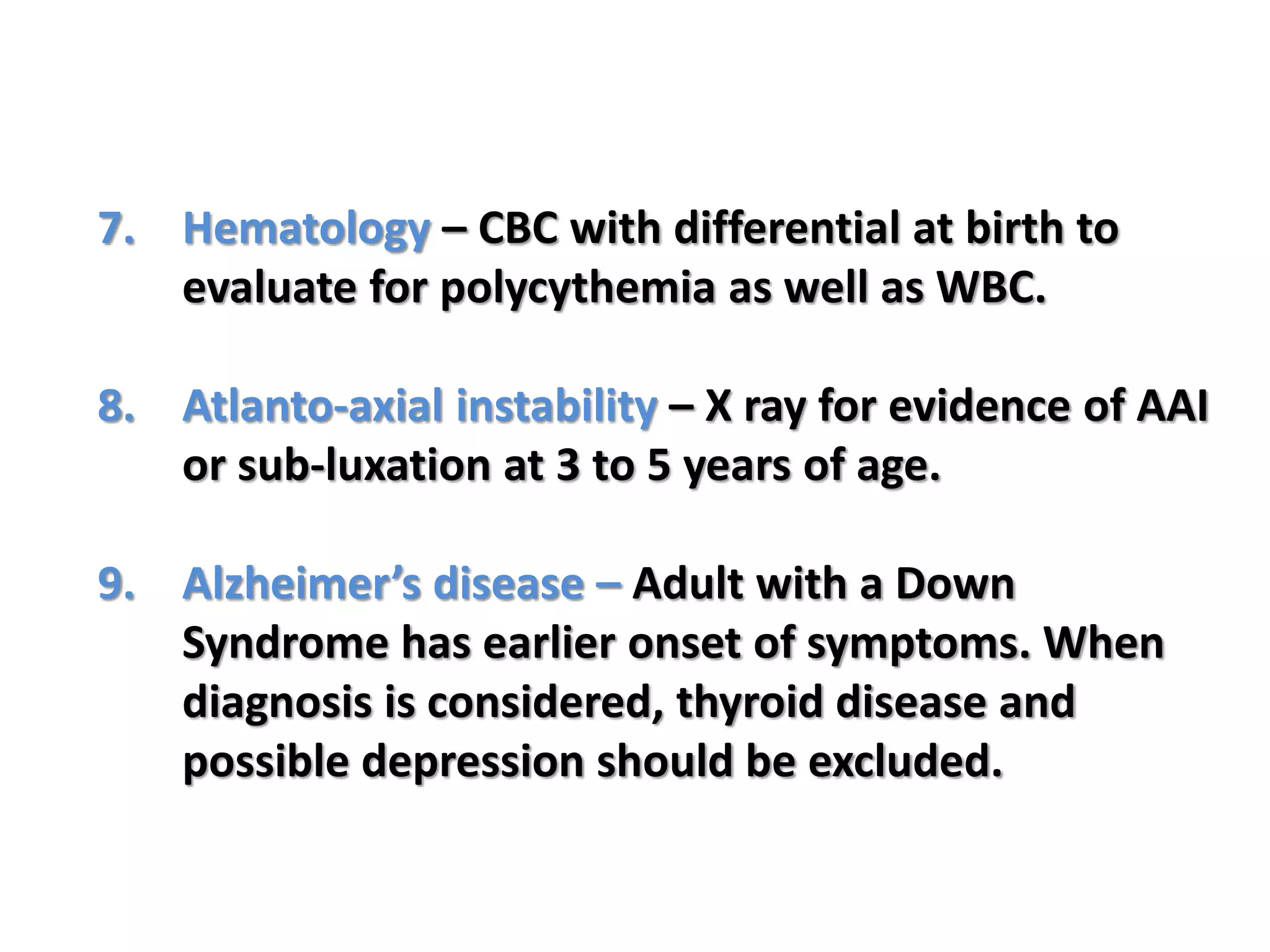 7. Hematology – CBC with differential at birth to
evaluate for polycythemia as well as WBC.
8. Atlanto-axial instability – X ray for evidence of AAI
or sub-luxation at 3 to 5 years of age.
9. Alzheimer’s disease – Adult with a Down
Syndrome has earlier onset of symptoms. When
diagnosis is considered, thyroid disease and
possible depression should be excluded.
 