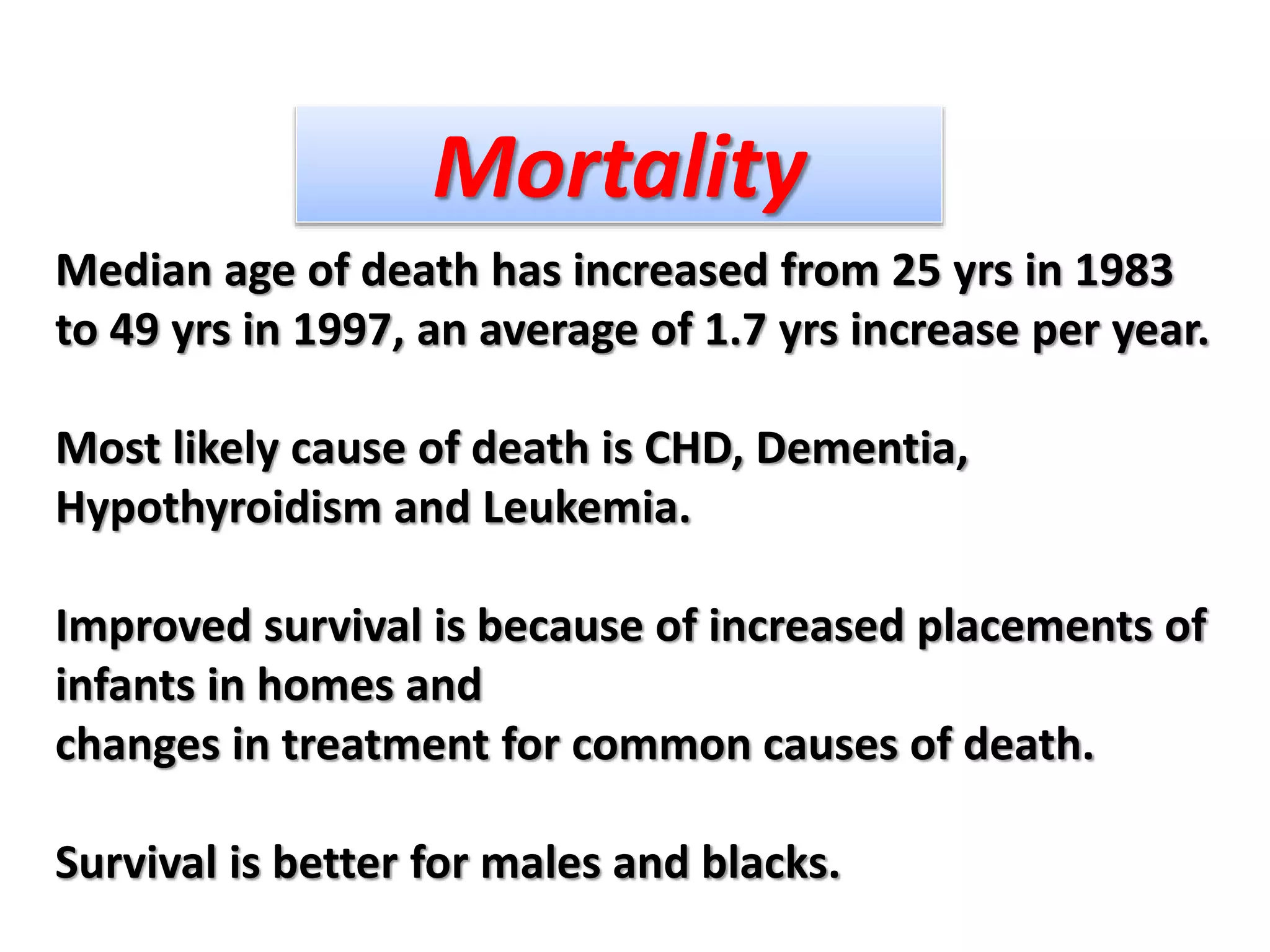 Median age of death has increased from 25 yrs in 1983
to 49 yrs in 1997, an average of 1.7 yrs increase per year.
Most likely cause of death is CHD, Dementia,
Hypothyroidism and Leukemia.
Improved survival is because of increased placements of
infants in homes and
changes in treatment for common causes of death.
Survival is better for males and blacks.
Mortality
 