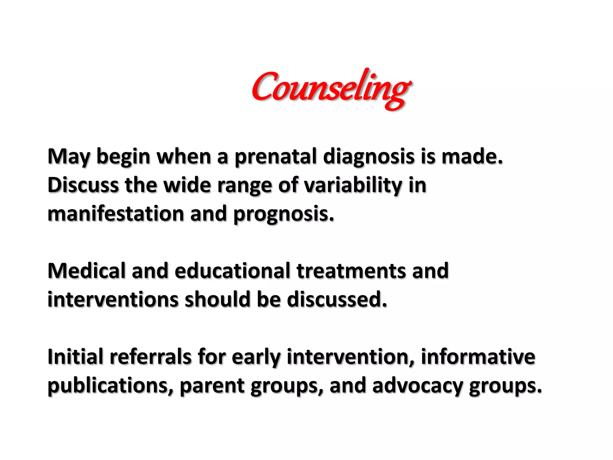 May begin when a prenatal diagnosis is made.
Discuss the wide range of variability in
manifestation and prognosis.
Medical and educational treatments and
interventions should be discussed.
Initial referrals for early intervention, informative
publications, parent groups, and advocacy groups.
Counseling
 