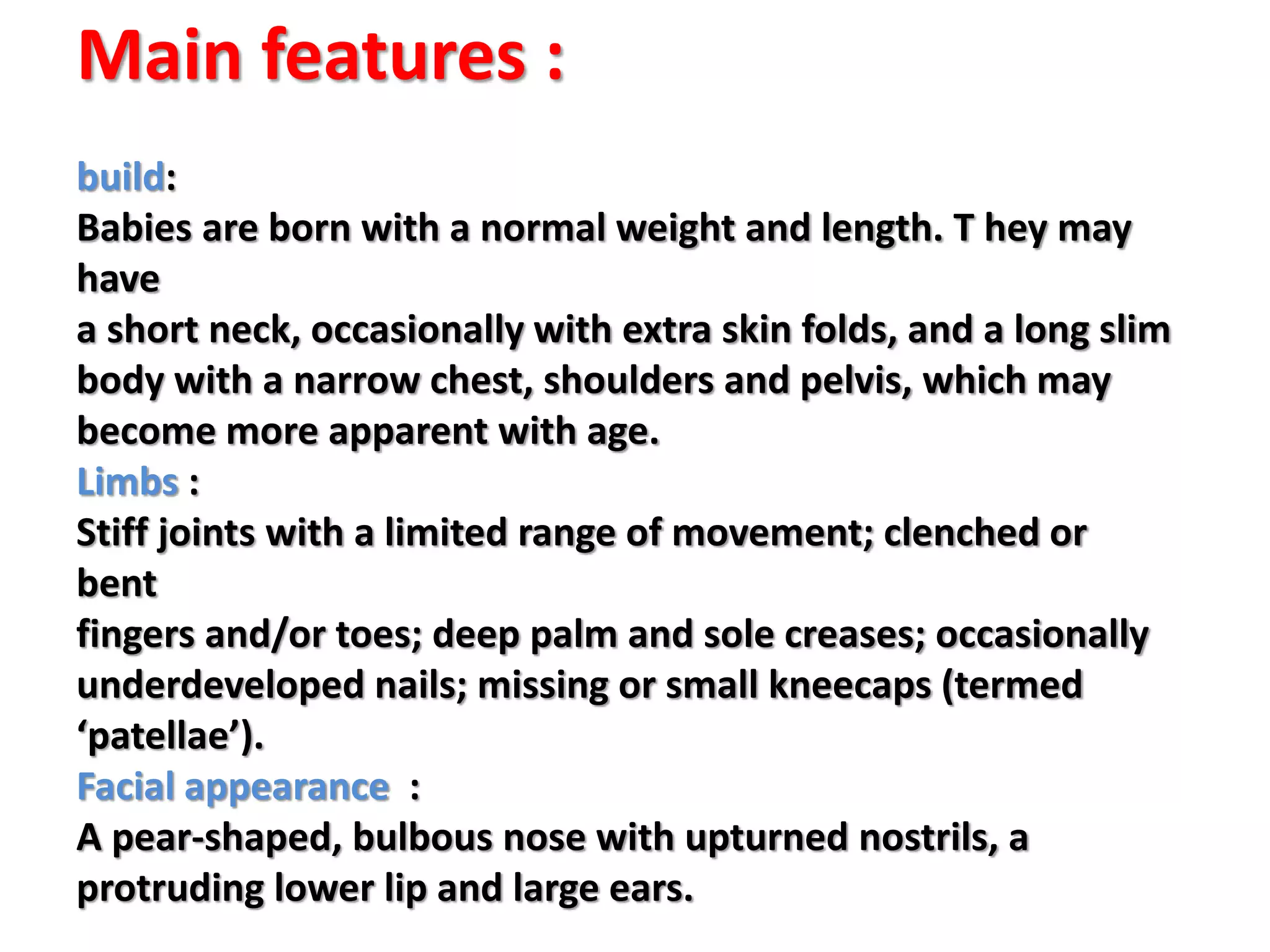 Main features :
build:
Babies are born with a normal weight and length. T hey may
have
a short neck, occasionally with extra skin folds, and a long slim
body with a narrow chest, shoulders and pelvis, which may
become more apparent with age.
Limbs :
Stiff joints with a limited range of movement; clenched or
bent
fingers and/or toes; deep palm and sole creases; occasionally
underdeveloped nails; missing or small kneecaps (termed
‘patellae’).
Facial appearance :
A pear-shaped, bulbous nose with upturned nostrils, a
protruding lower lip and large ears.
 