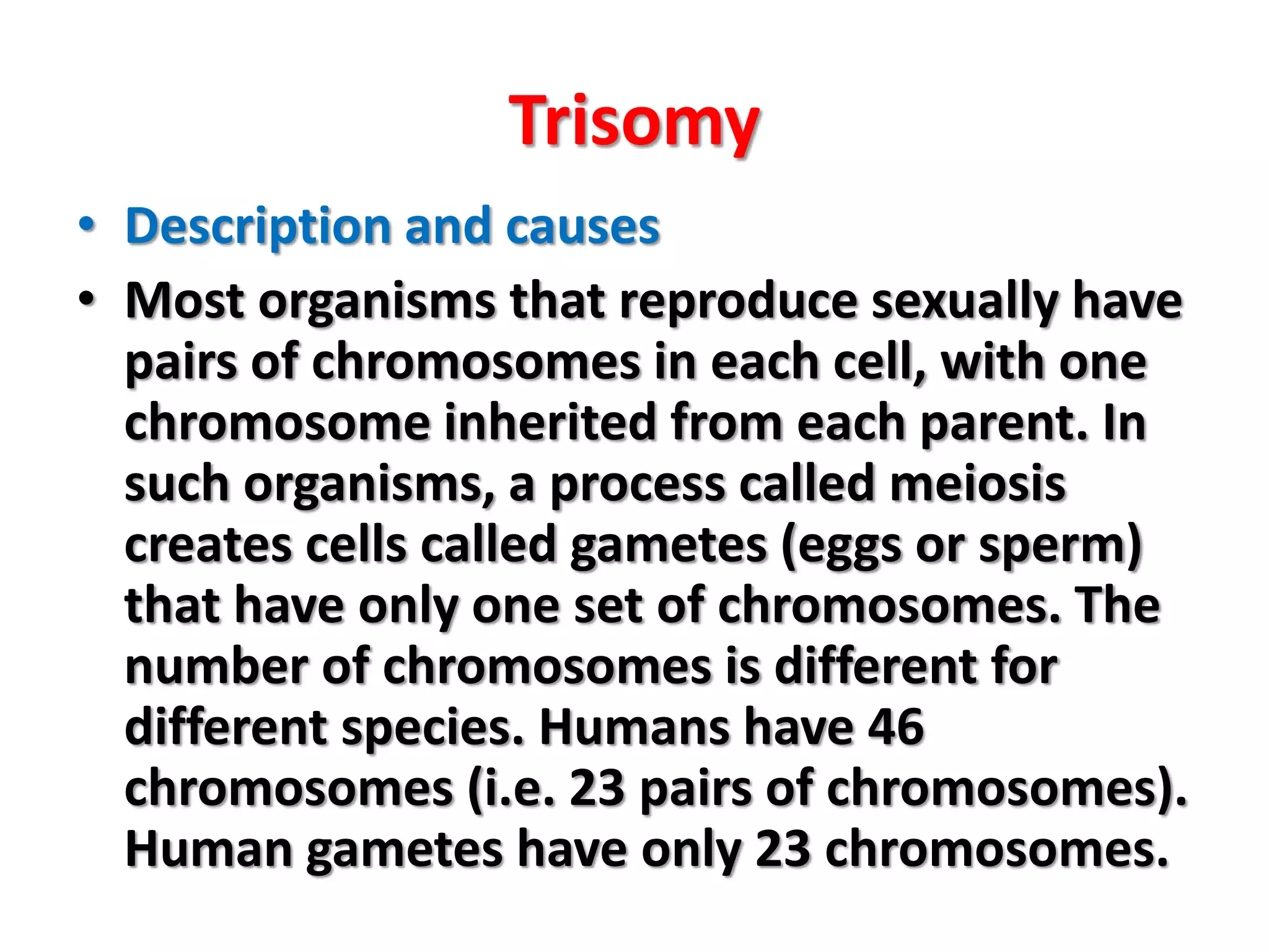 Trisomy
• Description and causes
• Most organisms that reproduce sexually have
pairs of chromosomes in each cell, with one
chromosome inherited from each parent. In
such organisms, a process called meiosis
creates cells called gametes (eggs or sperm)
that have only one set of chromosomes. The
number of chromosomes is different for
different species. Humans have 46
chromosomes (i.e. 23 pairs of chromosomes).
Human gametes have only 23 chromosomes.
 
