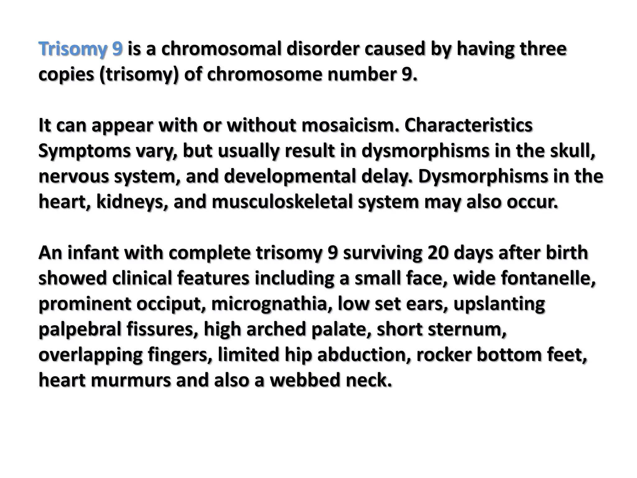 Trisomy 9 is a chromosomal disorder caused by having three
copies (trisomy) of chromosome number 9.
It can appear with or without mosaicism. Characteristics
Symptoms vary, but usually result in dysmorphisms in the skull,
nervous system, and developmental delay. Dysmorphisms in the
heart, kidneys, and musculoskeletal system may also occur.
An infant with complete trisomy 9 surviving 20 days after birth
showed clinical features including a small face, wide fontanelle,
prominent occiput, micrognathia, low set ears, upslanting
palpebral fissures, high arched palate, short sternum,
overlapping fingers, limited hip abduction, rocker bottom feet,
heart murmurs and also a webbed neck.
 