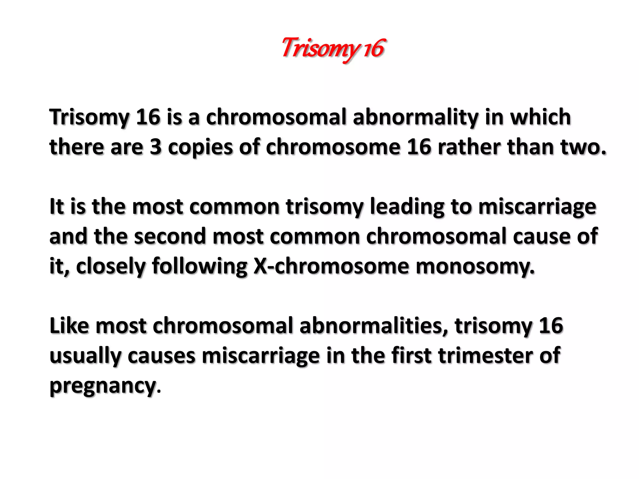 Trisomy16
Trisomy 16 is a chromosomal abnormality in which
there are 3 copies of chromosome 16 rather than two.
It is the most common trisomy leading to miscarriage
and the second most common chromosomal cause of
it, closely following X-chromosome monosomy.
Like most chromosomal abnormalities, trisomy 16
usually causes miscarriage in the first trimester of
pregnancy.
 