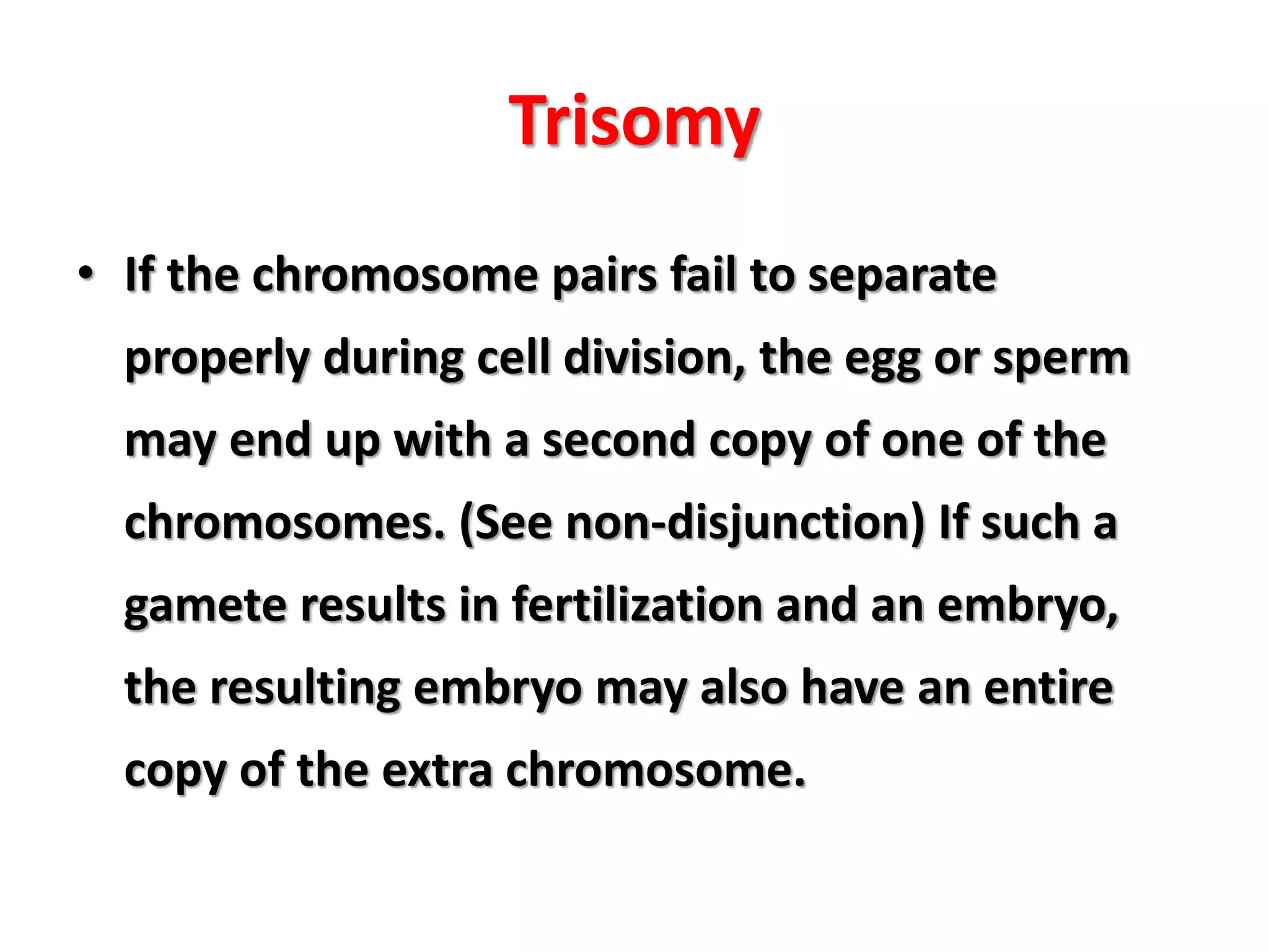 Trisomy
• If the chromosome pairs fail to separate
properly during cell division, the egg or sperm
may end up with a second copy of one of the
chromosomes. (See non-disjunction) If such a
gamete results in fertilization and an embryo,
the resulting embryo may also have an entire
copy of the extra chromosome.
 