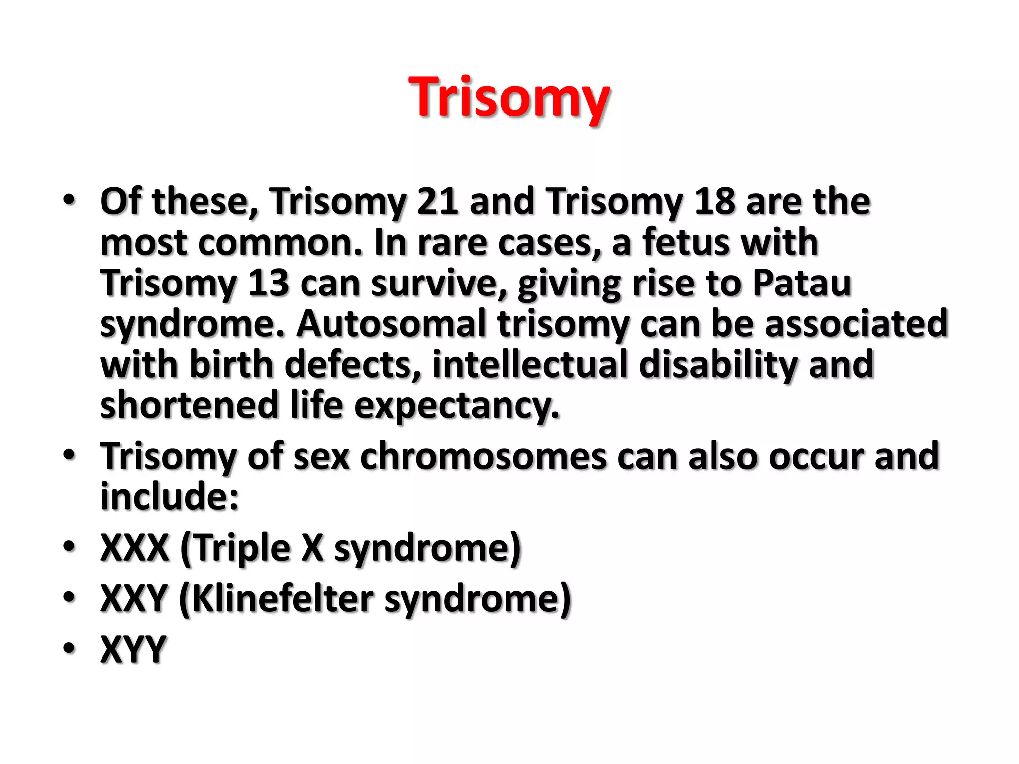 Trisomy
• Of these, Trisomy 21 and Trisomy 18 are the
most common. In rare cases, a fetus with
Trisomy 13 can survive, giving rise to Patau
syndrome. Autosomal trisomy can be associated
with birth defects, intellectual disability and
shortened life expectancy.
• Trisomy of sex chromosomes can also occur and
include:
• XXX (Triple X syndrome)
• XXY (Klinefelter syndrome)
• XYY
 