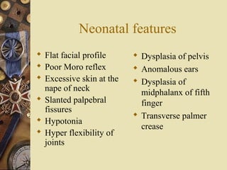 Neonatal features
 Flat facial profile
 Poor Moro reflex
 Excessive skin at the
nape of neck
 Slanted palpebral
fissures
 Hypotonia
 Hyper flexibility of
joints
 Dysplasia of pelvis
 Anomalous ears
 Dysplasia of
midphalanx of fifth
finger
 Transverse palmer
crease
 
