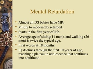 Mental Retardation
 Almost all DS babies have MR.
 Mildly to moderately retarded .
 Starts in the first year of life.
 Average age of sitting(11 mon), and walking (26
mon) is twice the typical age.
 First words at 18 months.
 IQ declines through the first 10 years of age,
reaching a plateau in adolescence that continues
into adulthood.
 