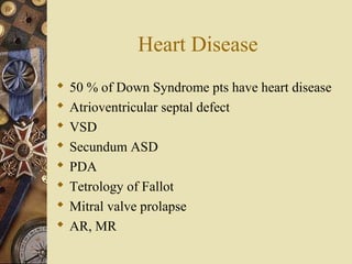 Heart Disease
 50 % of Down Syndrome pts have heart disease
 Atrioventricular septal defect
 VSD
 Secundum ASD
 PDA
 Tetrology of Fallot
 Mitral valve prolapse
 AR, MR
 