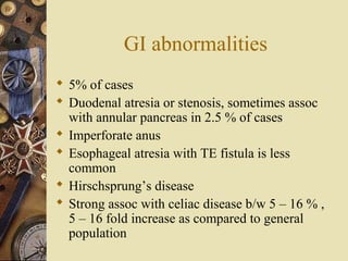 GI abnormalities
 5% of cases
 Duodenal atresia or stenosis, sometimes assoc
with annular pancreas in 2.5 % of cases
 Imperforate anus
 Esophageal atresia with TE fistula is less
common
 Hirschsprung’s disease
 Strong assoc with celiac disease b/w 5 – 16 % ,
5 – 16 fold increase as compared to general
population
 