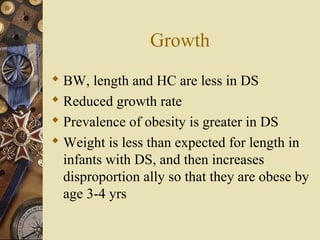 Growth
 BW, length and HC are less in DS
 Reduced growth rate
 Prevalence of obesity is greater in DS
 Weight is less than expected for length in
infants with DS, and then increases
disproportion ally so that they are obese by
age 3-4 yrs
 