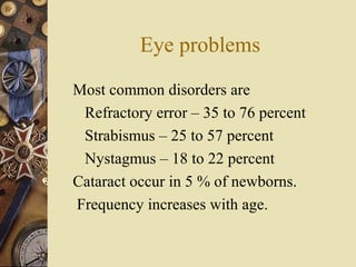 Eye problems
Most common disorders are
Refractory error – 35 to 76 percent
Strabismus – 25 to 57 percent
Nystagmus – 18 to 22 percent
Cataract occur in 5 % of newborns.
Frequency increases with age.
 