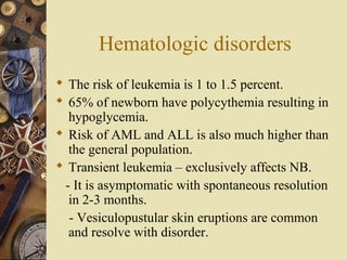 Hematologic disorders
 The risk of leukemia is 1 to 1.5 percent.
 65% of newborn have polycythemia resulting in
hypoglycemia.
 Risk of AML and ALL is also much higher than
the general population.
 Transient leukemia – exclusively affects NB.
- It is asymptomatic with spontaneous resolution
in 2-3 months.
- Vesiculopustular skin eruptions are common
and resolve with disorder.
 