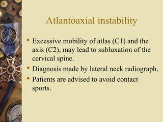 Atlantoaxial instability
 Excessive mobility of atlas (C1) and the
axis (C2), may lead to subluxation of the
cervical spine.
 Diagnosis made by lateral neck radiograph.
 Patients are advised to avoid contact
sports.
 