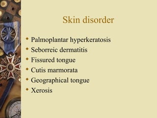 Skin disorder
 Palmoplantar hyperkeratosis
 Seborreic dermatitis
 Fissured tongue
 Cutis marmorata
 Geographical tongue
 Xerosis
 