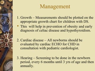 Management
1. Growth – Measurements should be plotted on the
appropriate growth chart for children with DS.
 This will help in prevention of obesity and early
diagnosis of celiac disease and hypothyroidism.
2. Cardiac disease – All newborns should be
evaluated by cardiac ECHO for CHD in
consultation with pediatric cardiologist.
3. Hearing – Screening to be done in the newborn
period, every 6 months until 3 yrs of age and then
annually.
 