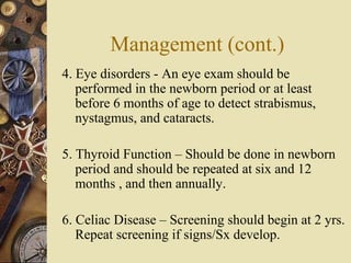 Management (cont.)
4. Eye disorders - An eye exam should be
performed in the newborn period or at least
before 6 months of age to detect strabismus,
nystagmus, and cataracts.
5. Thyroid Function – Should be done in newborn
period and should be repeated at six and 12
months , and then annually.
6. Celiac Disease – Screening should begin at 2 yrs.
Repeat screening if signs/Sx develop.
 
