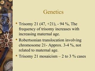 Genetics
 Trisomy 21 (47, +21), - 94 %, The
frequency of trisomy increases with
increasing maternal age.
 Robertsonian translocation involving
chromosome 21- Approx. 3-4 %, not
related to maternal age.
 Trisomy 21 mosaicism – 2 to 3 % cases
 