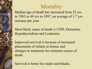 Mortality
Median age of death has increased from 25 yrs
in 1983 to 49 yrs in 1997, an average of 1.7 yrs
increase per year.
Most likely cause of death is CHD, Dementia,
Hypothyroidism and Leukemia.
Improved survival is because of increased
placements of infants in homes and
changes in treatment for common causes of
death.
Survival is better for males and blacks.
 