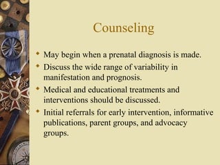 Counseling
 May begin when a prenatal diagnosis is made.
 Discuss the wide range of variability in
manifestation and prognosis.
 Medical and educational treatments and
interventions should be discussed.
 Initial referrals for early intervention, informative
publications, parent groups, and advocacy
groups.
 