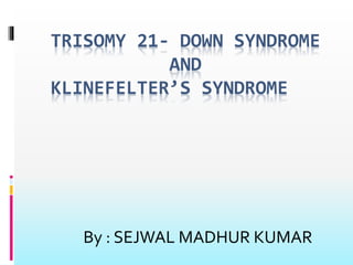 TRISOMY 21- DOWN SYNDROME 
AND 
KLINEFELTER’S SYNDROME 
By : SEJWAL MADHUR KUMAR 
 