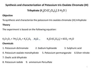 Synthesis and characterization of Potassium tris Oxalato Chromate (III)
Trihydrate (K3[Cr(C2O4)3].3 H2O )
Objective
To synthesis and characterize the potassium tris oxalato chromate (III) trihydrate
Theory
The experiment is based on the following equation:
K2Cr2O7 + 7H2C2O4 + K2C2O4 H2O K3[Cr(C2O4)3] + 6CO2 +H2O
Chemicals
1. Potassium dichromate 2. Sodium hydroxide 3. Sulphuric acid
4. Potassium oxalate monohydrate 5. Potassium permanganate 6.Silver nitrate
7. Oxalic acid dihydrate
8. Potassium iodide 9. ammonium Persulfate
1
 