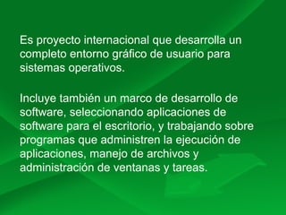 Es proyecto internacional que desarrolla un
completo entorno gráfico de usuario para
sistemas operativos.
Incluye también un marco de desarrollo de
software, seleccionando aplicaciones de
software para el escritorio, y trabajando sobre
programas que administren la ejecución de
aplicaciones, manejo de archivos y
administración de ventanas y tareas.
 